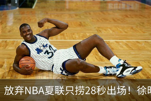放弃NBA夏联只捞28秒出场！徐昕推迟报到，打响反抗固化集训第一枪
